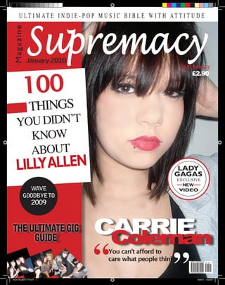 T H E U LT I M AT E I N D I E - P O P M U S I C B I B L E W I T H AT T I T U D E




               Supremacy
    Magazine




               January 2010
                                                                      Supremacy


           100
                                                                          £2.90




                 THINGS
      YOU DIDN’T
                           Issue 1




        KNOW
        ABOUT
      LILLY ALLEN                                                    LADY
                                                                    GAGAS
                                                                     EXCLUSIVE
                                                                       NEW
              WAVE                                                   VIDEO
            GOODBYE TO
                   2009



                                     CARRIE
                                      Coleman
                                          You can’t afford to
                                          care what people think


    SIAN GILBERT FRONT 1                                                     30/3/10 13:20:51
 