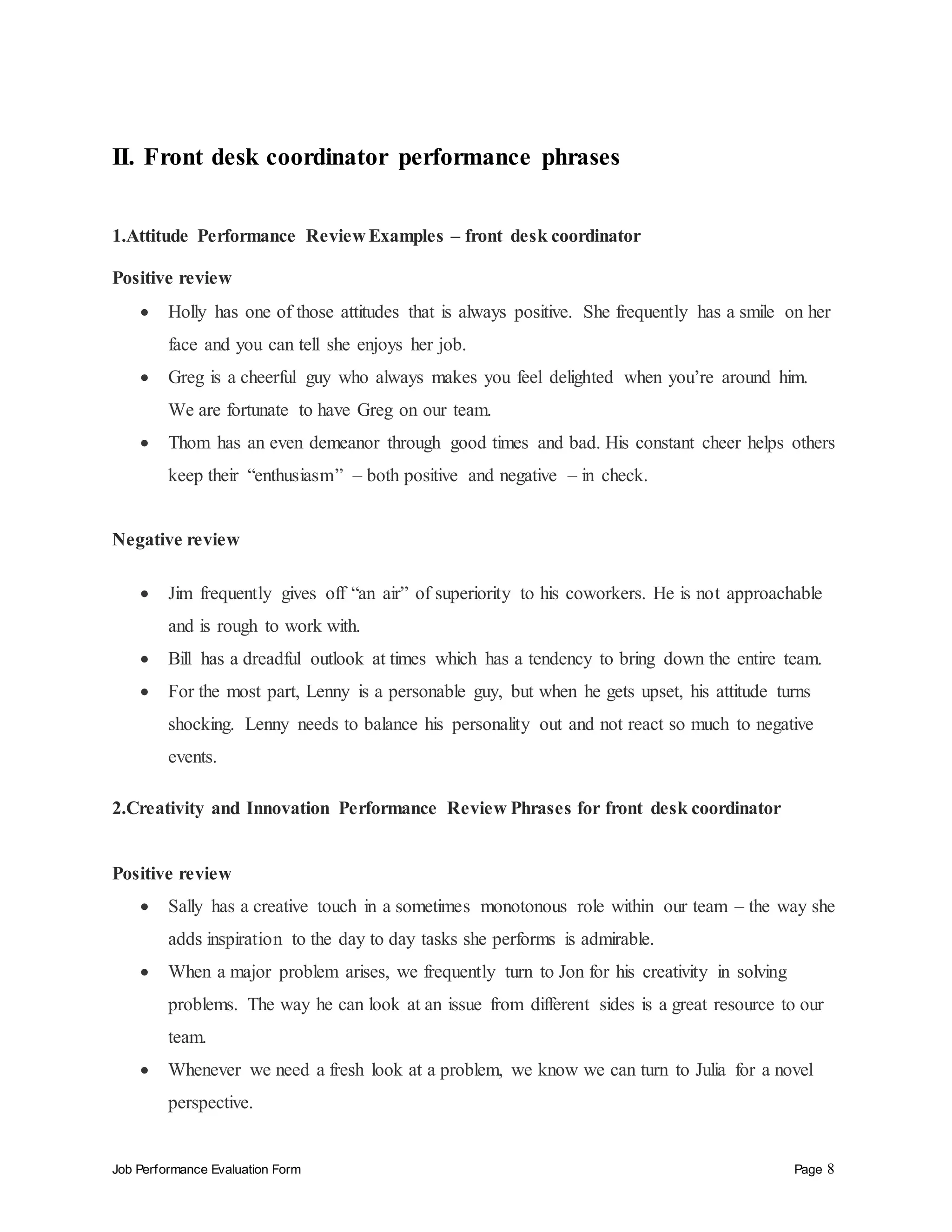 Job Performance Evaluation Form Page 8
II. Front desk coordinator performance phrases
1.Attitude Performance Review Examples – front desk coordinator
Positive review
 Holly has one of those attitudes that is always positive. She frequently has a smile on her
face and you can tell she enjoys her job.
 Greg is a cheerful guy who always makes you feel delighted when you’re around him.
We are fortunate to have Greg on our team.
 Thom has an even demeanor through good times and bad. His constant cheer helps others
keep their “enthusiasm” – both positive and negative – in check.
Negative review
 Jim frequently gives off “an air” of superiority to his coworkers. He is not approachable
and is rough to work with.
 Bill has a dreadful outlook at times which has a tendency to bring down the entire team.
 For the most part, Lenny is a personable guy, but when he gets upset, his attitude turns
shocking. Lenny needs to balance his personality out and not react so much to negative
events.
2.Creativity and Innovation Performance Review Phrases for front desk coordinator
Positive review
 Sally has a creative touch in a sometimes monotonous role within our team – the way she
adds inspiration to the day to day tasks she performs is admirable.
 When a major problem arises, we frequently turn to Jon for his creativity in solving
problems. The way he can look at an issue from different sides is a great resource to our
team.
 Whenever we need a fresh look at a problem, we know we can turn to Julia for a novel
perspective.
 