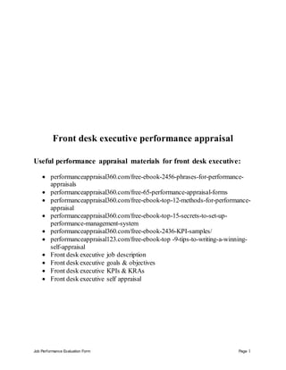 Job Performance Evaluation Form Page 1
Front desk executive performance appraisal
Useful performance appraisal materials for front desk executive:
 performanceappraisal360.com/free-ebook-2456-phrases-for-performance-
appraisals
 performanceappraisal360.com/free-65-performance-appraisal-forms
 performanceappraisal360.com/free-ebook-top-12-methods-for-performance-
appraisal
 performanceappraisal360.com/free-ebook-top-15-secrets-to-set-up-
performance-management-system
 performanceappraisal360.com/free-ebook-2436-KPI-samples/
 performanceappraisal123.com/free-ebook-top -9-tips-to-writing-a-winning-
self-appraisal
 Front desk executive job description
 Front desk executive goals & objectives
 Front desk executive KPIs & KRAs
 Front desk executive self appraisal
 