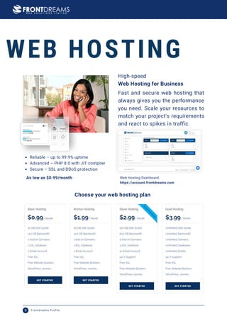 WEB HOSTING
Fast and secure web hosting that
always gives you the performance
you need. Scale your resources to
match your project's requirements
and react to spikes in traffic.
Web Hosting Dashboard:
https://account.frontdreams.com
Web Hosting for Business
High-speed
Reliable – up to 99.9% uptime
Advanced – PHP 8.0 with JIT compiler
Secure – SSL and DDoS protection
As low as $0.99/month
Choose your web hosting plan
Frontdreams Profile
9
 