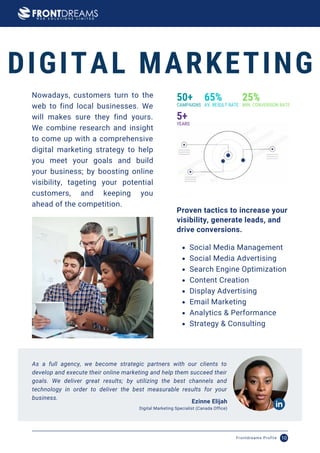 As a full agency, we become strategic partners with our clients to
develop and execute their online marketing and help them succeed their
goals. We deliver great results; by utilizing the best channels and
technology in order to deliver the best measurable results for your
business.
Ezinne Elijah
Digital Marketing Specialist (Canada Office)
Nowadays, customers turn to the
web to find local businesses. We
will makes sure they find yours.
We combine research and insight
to come up with a comprehensive
digital marketing strategy to help
you meet your goals and build
your business; by boosting online
visibility, tageting your potential
customers, and keeping you
ahead of the competition.
Social Media Management
Social Media Advertising
Search Engine Optimization
Content Creation
Display Advertising
Email Marketing
Analytics & Performance
Strategy & Consulting
Proven tactics to increase your
visibility, generate leads, and
drive conversions.
50+
CAMPAIGNS
65%
AV. RESULT RATE
25%
MIN. CONVERSION RATE
5+
YEARS
DIGITAL MARKETING
Frontdreams Profile 10
 