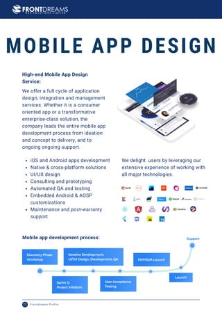 MOBILE APP DESIGN
We offer a full cycle of application
design, integration and management
services. Whether it is a consumer
oriented app or a transformative
enterprise-class solution, the
company leads the entire mobile app
development process from ideation
and concept to delivery, and to
ongoing ongoing support.
iOS and Android apps development
Native & cross-platform solutions
UI/UX design
Consulting and prototyping
Automated QA and testing
Embedded Android & AOSP
customizations
Maintenance and post-warranty
support
High-end Mobile App Design
Service:
We delight users by leveraging our
extensive experience of working with
all major technologies.
Mobile app development process:
Frontdreams Profile
11
 
