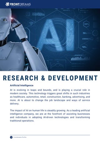 AI is evolving in leaps and bounds, and is playing a crucial role in
modern society. This technology triggers great shifts in such industries
as healthcare, automotive, retail, construction, banking, advertising, and
more. AI is about to change the job landscape and ways of service
delivery.
The impact of AI on human life is steadily growing. As a leading artificial
intelligence company, we are at the forefront of assisting businesses
and individuals in adopting AI-driven technologies and transforming
traditional operations.
Artificial Intelligence
RESEARCH & DEVELOPMENT
Frontdreams Profile
13
 