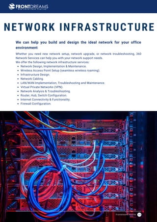 Network Design, Implementation & Maintenance.
Wireless Access Point Setup (seamless wireless roaming).
Infrastructure Design.
Network Cabling.
LAN/WAN Implementation, Troubleshooting and Maintenance.
Virtual Private Networks (VPN).
Network Analysis & Troubleshooting.
Router, Hub, Switch Configuration.
Internet Connectivity & Functionality.
Firewall Configuration.
Whether you need new network setup, network upgrade, or network troubleshooting, 360
Network Services can help you with your network support needs.
We offer the following network infrastructure services:
We can help you build and design the ideal network for your office
environment
NETWORK INFRASTRUCTURE
Frontdreams Profile 14
 