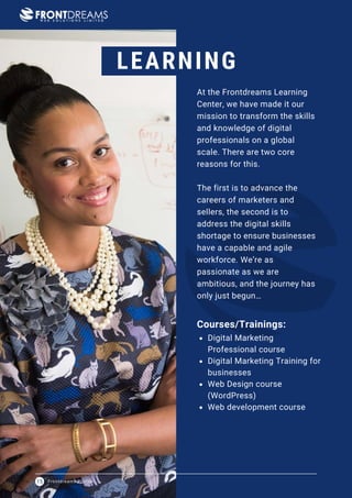 Frontdreams Profile
15
LEARNING
At the Frontdreams Learning
Center, we have made it our
mission to transform the skills
and knowledge of digital
professionals on a global
scale. There are two core
reasons for this.
The first is to advance the
careers of marketers and
sellers, the second is to
address the digital skills
shortage to ensure businesses
have a capable and agile
workforce. We’re as
passionate as we are
ambitious, and the journey has
only just begun…
Digital Marketing
Professional course
Digital Marketing Training for
businesses
Web Design course
(WordPress)
Web development course
Courses/Trainings:
 