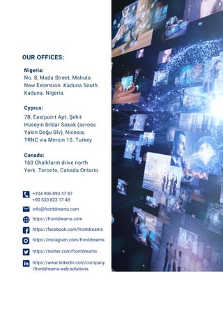 No. 8, Mada Street, Mahuta
New Extension. Kaduna South.
Kaduna. Nigeria.
7B, Eastpoint Apt. Şehit
Hüseyin Dildar Sokak (across
Yakin Doğu Blv), Nicosia,
TRNC via Mersin 10. Turkey
160 Chalkfarm drive north
York. Toronto, Canada Ontario
Nigeria:
Cyprus:
Canada:
OUR OFFICES:
info@frontdreams.com
+234 906 893 37 87
+90 533 823 17 48
https://facebook.com/frontdreams
https://instagram.com/frontdreams
https://twitter.com/frontdreams
https://www.linkedin.com/company
/frontdreams-web-solutions
https://frontdreams.com
 