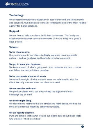 Frontdreams Profile 2
We’re client centric.
We get to know your business.
We keep abreast of what’s going on in your business and ours — so we
can deliver the best solutions possible
We’re passionate about what we do.
We never lose sight of what matters most: our relationship with the
client. We only succeed when our clients succeed.
We are creative and smart
We produce clever work, but always keep the objective of each
campaign top of mind.
We do the right thing.
We recommend methods that are ethical and make sense. We find the
most cost-effective means to achieve your goals.
We are results-oriented.
Pure and simple, that’s what we and our clients care about most, that's
why we exist– the bottom line!
Our commitment to our clients is deeply ingrained in our corporate
culture – and we go above and beyond every day to prove it.
We constantly improve our expertise in accordance with the latest trends
and solutions. Our mission is to make Frontdreams one of the most reliable
agency for digital solutions.
Values
Technology
We are here to help our clients build their businesses. That's why our
experienced customer service team works 24 hours a day for a good 5
days a week.
Support
 