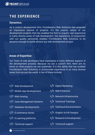 Web Development Digital Marketing
Frontdreams Profile
3
As a custom development firm, Frontdreams Web Solutions has amassed
an impressive resume of projects. It’s the custom nature of our
development projects that has enabled the firm to acquire vast experience
in many diverse areas of web development. Our experience, in conjunction
with our quality personnel, enables Frontdreams Web Solutions to be
dynamic enough to tackle almost any web development project
Our Team of web developers have experience in many different aspects of
the development process. Because we are a custom firm, there are no
limits on what projects we can undertake. It is this ability that has enabled
Frontdreams Web Solutions to accumulate experience in so many diverse
areas from across the world. A few of these include:
THE EXPERIENCE
Mobile App developement
Web Hosting
Case Management Systems
Database Developments
E-commerce stores
E-Learning platforms
Technical support
Web Forensics
Network Infrastructure
Technical Trainings
Technical Documentation
Graphic IU/UX Designs
Research & Development
Technical support
Areas of Expertise:
Dynamics:
 