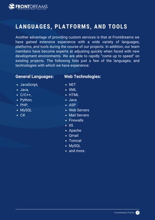 JavaScript,
Java,
C/C++,
Python,
PHP,
MySQL
C#.
General Languages:
NET
XML
HTML
Java
ASP
Web Servers
Mail Servers
Firewalls
IIS
Apache
Qmail
Tomcat
MySQL
and more.
Web Technologies:
LANGUAGES, PLATFORMS, AND TOOLS
Another advantage of providing custom services is that at Frontdreams we
have gained extensive experience with a wide variety of languages,
platforms, and tools during the course of our projects. In addition, our team
members have become experts at adjusting quickly when faced with new
development environments. We are able to rapidly “come up to speed” on
existing projects. The following lists just a few of the languages, and
technologies with which we have experience:
Frontdreams Profile 4
 