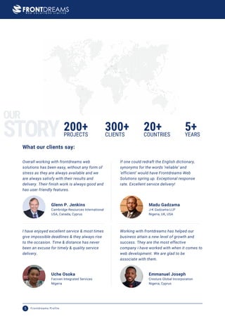 Overall working with frontdreams web
solutions has been easy, without any form of
stress as they are always available and we
are always satisfy with their results and
delivery. Their finish work is always good and
has user friendly features.
Glenn P. Jenkins
USA, Canada, Cyprus
Cambridge Resources International
If one could redraft the English dictionary,
synonyms for the words ‘reliable’ and
‘efficient’ would have Frontdreams Web
Solutions spring up. Exceptional response
rate. Excellent service delivery!
Madu Gadzama
Nigeria, UK, USA
J-K Gadzama LLP
I have enjoyed excellent service & most times
give impossible deadlines & they always rise
to the occasion. Time & distance has never
been an excuse for timely & quality service
delivery.
Uche Osoka
NIgeria
Faciven Integrated Services
Working with frontdreams has helped our
business attain a new level of growth and
success. They are the most effective
company i have worked with when it comes to
web development. We are glad to be
associate with them.
Emmanuel Joseph
Nigeria, Cyprus
Cresture Global Incorporation
200+ 300+ 20+
PROJECTS CLIENTS COUNTRIES
5+
YEARS
What our clients say:
STORY
OUR
Frontdreams Profile
5
 