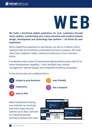 We build a functional digital experience for your customers through
every medium, transforming your online presence with creative website
design, development and technology that perform – all driven by user
experience.
WEB
With a digital-first approach to web design, our aim is to deliver online
solutions that are functional, sustainable and have a purpose. We think
about your long-term needs, creating an extension of your business
online.
Frontdreams has a team of experienced digital professionals with full in-
house development capability – front and back end, content
management, website design, and integrated marketing campaigns.
responsive
In the end we give you a website that is
unique to your business user-friendly
has a purpose
easy to find
With Frontdreams hosting
your website, we minimise
downtime, keep security
patches up to date, and have
an enterprise backup
process to protect your data.
Frontdreams Profile
7
 