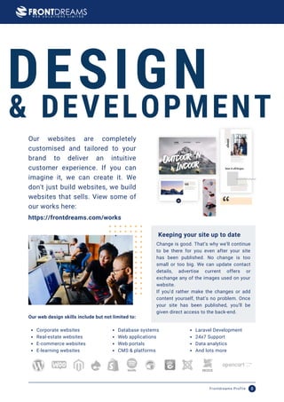 Our websites are completely
customised and tailored to your
brand to deliver an intuitive
customer experience. If you can
imagine it, we can create it. We
don't just build websites, we build
websites that sells. View some of
our works here:
DESIGN
& DEVELOPMENT
Change is good. That’s why we’ll continue
to be there for you even after your site
has been published. No change is too
small or too big. We can update contact
details, advertise current offers or
exchange any of the images used on your
website.
If you’d rather make the changes or add
content yourself, that’s no problem. Once
your site has been published, you’ll be
given direct access to the back-end.
Keeping your site up to date
https://frontdreams.com/works
Corporate websites
Real-estate websites
E-commerce websites
E-learning websites
Database systems
Web applications
Web portals
CMS & platforms
Laravel Development
24x7 Support
Data analytics
And lots more
Our web design skills include but not limited to:
Frontdreams Profile 8
 