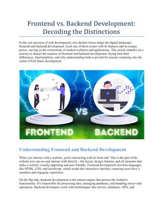 Frontend vs. Backend Development:
Decoding the Distinctions
In the vast universe of web development, two distinct forces shape the digital landscape:
frontend and backend development. Each one of them comes with its features and its unique
power, serving as the cornerstone of modern websites and applications. This article embarks on a
journey to dissect the nuances of frontend and backend development, laying bare their
differences, functionalities, and why understanding both is pivotal for anyone venturing into the
realm of Full-Stack development.
Understanding Frontend and Backend Development
When you interact with a website, you're interacting with its front end. This is the part of the
website you can see and interact with directly - the layout, design, buttons, and all elements that
make a website visually appealing and user-friendly. Frontend development involves languages
like HTML, CSS, and JavaScript, which sculpt this interactive interface, ensuring users have a
seamless and engaging experience.
On the flip side, backend development is the unseen engine that powers the website's
functionality. It's responsible for processing data, managing databases, and handling server-side
operations. Backend developers work with technologies like servers, databases, APIs, and
 