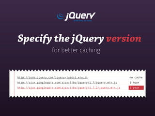 Specify the jQuery version
                     for better caching



http://code.jquery.com/jquery-latest.min.js                       no cache
http://ajax.googleapis.com/ajax/libs/jquery/1.7/jquery.min.js     1 hour
http://ajax.googleapis.com/ajax/libs/jquery/1.7.2/jquery.min.js   1 year
 