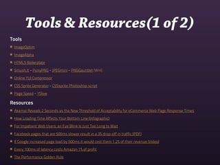 Tools & Resources(1 of 2)
Tools
๏ ImageOptim
๏ ImageAlpha
๏ HTML5 Boilerplate
๏ Smush.it - PunyPNG - JPEGmini - PNGGauntlet (Win)
๏ Online YUI Compressor
๏ CSS Sprite Generator - CSSsprite Photoshop script
๏ Page Speed - YSlow

Resources
๏ Akamai Reveals 2 Seconds as the New Threshold of Acceptability for eCommerce Web Page Response Times
๏ How Loading Time Affects Your Bottom Line (Infographic)
๏ For Impatient Web Users, an Eye Blink Is Just Too Long to Wait
๏ Facebook pages that are 500ms slower result in a 3% drop-off in traffic (PDF)
๏ If Google increased page load by 500ms it would cost them 1.2% of their revenue (Video)
๏ Every 100ms of latency costs Amazon 1% of profit
๏ The Performance Golden Rule
 