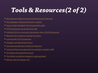 Tools & Resources(2 of 2)
๏ Most Browsers Allow 6 Concurrent Connections per Hostname
๏ Top 5 Mistakes of Massive CSS (Video + Graphs)
๏ How to create CSS objects? Get the granularity right!
๏ HTTP Compression use by Alexa Top 1000
๏ Profiling CSS for fun and profit. Optimization notes. (CSS3 Performance)
๏ Maximize Your Chances of Caching Your jQuery
๏ Lose the Wait: HTTP Compression
๏ Instagram and Optimizing Favicons
๏ Use Lowercase Markup For Better Compression
๏ Small site? Raise your page load time calculation sample to 100%
๏ The iPhone’s Perceived Performance
๏ The 3 White Lies Behind Instagram’s Lightning Speed
๏ Making a Slow Site Appear Fast
 