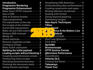 introduction			4Progressive Rendering		7Progressive Enhancement	5Make fewer HTTP requests	9Use a CDN			7Add an Expires header		8Gzip components		9Put stylesheets at the top	6Put scripts at the bottom		7Avoid CSS expressions		4Make JS and CSS external	5Reduce DNS lookups		9Minify JS			4Avoid redirects			9Remove duplicate scripts	2Configure ETags		8Make AJAX cacheable		6Splitting the initial payload	3Loading scripts without blocking	9Coupling asynchronous scripts	7Positioning inline scripts		6Sharding dominant domains	5Flushing the document early	8Using iframes sparingly		4Simplifying CSS Selectors	9Understanding Ajax performance	5Creating responsive web apps	7Writing efficient JavaScript	9Scaling with Comet		8Going beyond gzipping		7Optimizing images		9New Async Techniques		3YSlow				2Page Speed			2Performance & the Bottom Line	5Fast By Default			6Stanford CS193H		4Don't use @import		4F5 & XHR			5SpriteMe			3Browserscope			4HTTP Archive Format		2@font-face Performance		2SpeedGeeks			2Velocity OLC			2Firebug Net Panel		4Takeaways			1Thank You!			0introduction			4Progressive Rendering		7Progressive Enhancement	5Make fewer HTTP requests	9Use a CDN			7Add an Expires header		8Gzip components		9Put stylesheets at the top	6Put scripts at the bottom		7Avoid CSS expressions		4Make JS and CSS external	5Reduce DNS lookups		9Minify JS			4Avoid redirects			9Remove duplicate scripts	2Configure ETags		8Make AJAX cacheable		6Splitting the initial payload	3Loading scripts without blocking	9Coupling asynchronous scripts	7Positioning inline scripts		6Sharding dominant domains	5Flushing the document early	8Using iframes sparingly		4introduction			4Progressive Rendering		7Progressive Enhancement	5Make fewer HTTP requests	9Use a CDN			7Add an Expires header		8Gzip components		9Put stylesheets at the top	6Put scripts at the bottom		7Avoid CSS expressions		4Make JS and CSS external	5Reduce DNS lookups		9Minify JS			4Avoid redirects			9Remove duplicate scripts	2Configure ETags		8Make AJAX cacheable		6Splitting the initial payload	3Loading scripts without blocking	9Coupling asynchronous scripts	7Positioning inline scripts		6Sharding dominant domains	5Flushing the document early	8Using iframes sparingly		4Simplifying CSS Selectors	9Understanding Ajax performance	5Creating responsive web apps	7Writing efficient JavaScript	9Scaling with Comet		8Going beyond gzipping		7Optimizing images		9New Async Techniques		3YSlow				2Page Speed			2Performance & the Bottom Line	5Fast By Default			6Stanford CS193H		4Don't use @import		4F5 & XHR			5SpriteMe			3Browserscope			4HTTP Archive Format		2@font-face Performance		2SpeedGeeks			2Velocity OLC			2Firebug Net Panel		4Takeaways			1Thank You!			0Simplifying CSS Selectors	9Understanding Ajax performance	5Creating responsive web apps	7Writing efficient JavaScript	9Scaling with Comet		8Going beyond gzipping		7Optimizing images		9New Async Techniques		3YSlow				2Page Speed			2Performance & the Bottom Line	5Fast By Default			6Stanford CS193H		4Don't use @import		4F5 & XHR			5SpriteMe			3Browserscope			4HTTP Archive Format		2@font-face Performance		2SpeedGeeks			2Velocity OLC			2Firebug Net Panel		4Takeaways			1Thank You!			02561637960