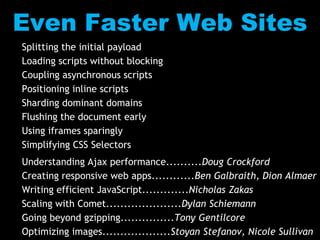 Even Faster Web SitesSplitting the initial payloadLoading scripts without blockingCoupling asynchronous scriptsPositioning inline scriptsSharding dominant domainsFlushing the document earlyUsing iframes sparinglySimplifying CSS SelectorsUnderstanding Ajax performance..........Doug CrockfordCreating responsive web apps............Ben Galbraith, Dion AlmaerWriting efficient JavaScript.............Nicholas ZakasScaling with Comet.....................Dylan SchiemannGoing beyond gzipping...............Tony GentilcoreOptimizing images...................Stoyan Stefanov, Nicole Sullivan
