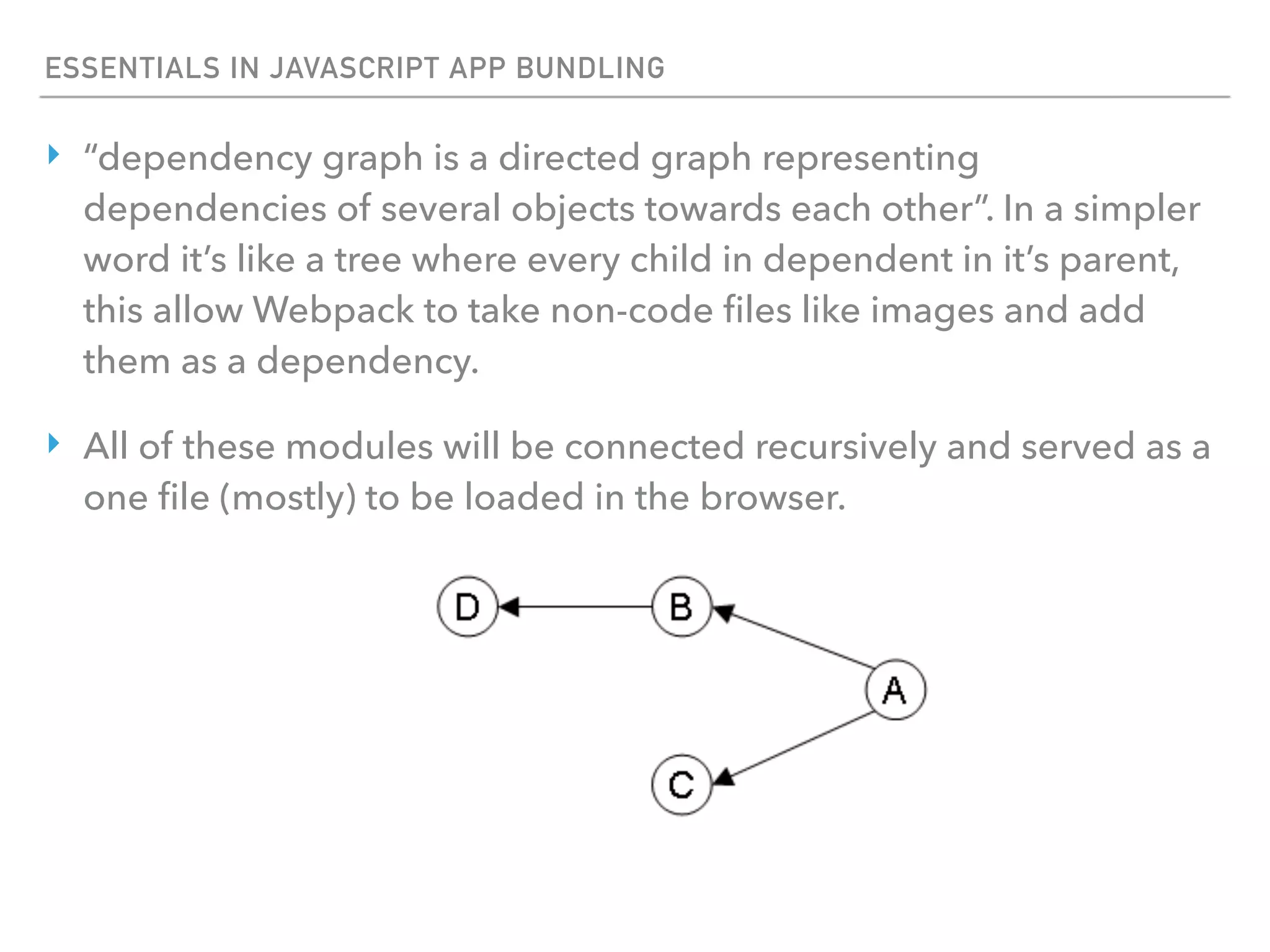 ESSENTIALS IN JAVASCRIPT APP BUNDLING
‣ “dependency graph is a directed graph representing
dependencies of several objects towards each other”. In a simpler
word it’s like a tree where every child in dependent in it’s parent,
this allow Webpack to take non-code ﬁles like images and add
them as a dependency.
‣ All of these modules will be connected recursively and served as a
one ﬁle (mostly) to be loaded in the browser.
 