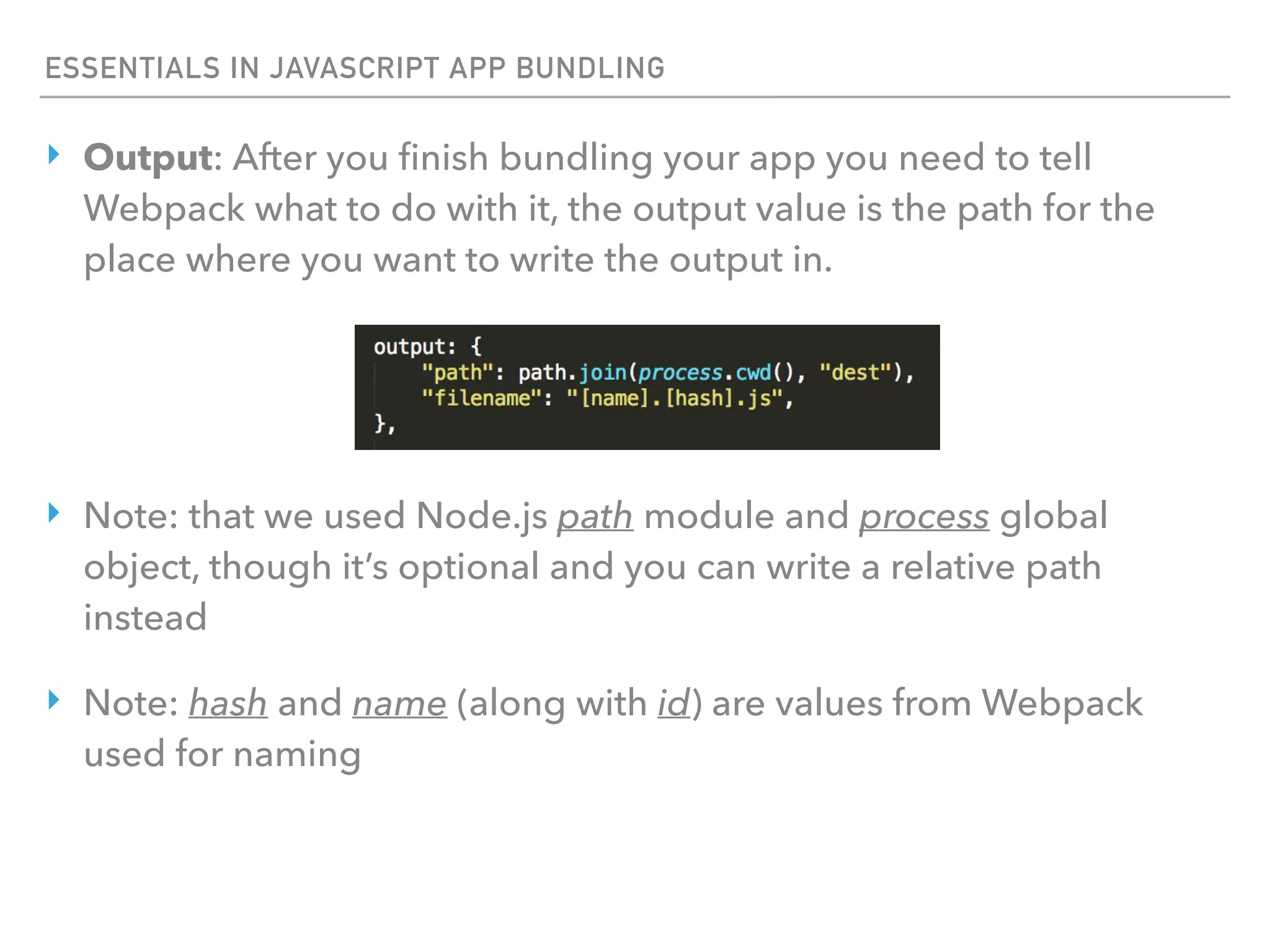 ESSENTIALS IN JAVASCRIPT APP BUNDLING
‣ Output: After you ﬁnish bundling your app you need to tell
Webpack what to do with it, the output value is the path for the
place where you want to write the output in.
‣ Note: that we used Node.js path module and process global
object, though it’s optional and you can write a relative path
instead
‣ Note: hash and name (along with id) are values from Webpack
used for naming
 