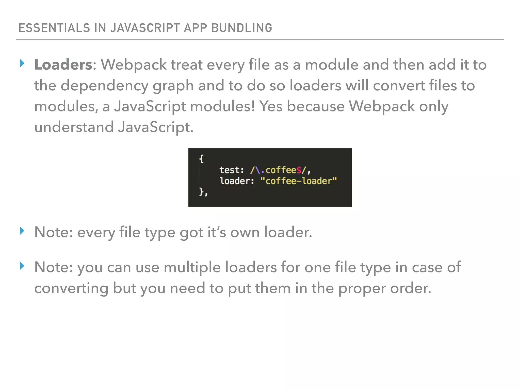 ESSENTIALS IN JAVASCRIPT APP BUNDLING
‣ Loaders: Webpack treat every ﬁle as a module and then add it to
the dependency graph and to do so loaders will convert ﬁles to
modules, a JavaScript modules! Yes because Webpack only
understand JavaScript.
‣ Note: every ﬁle type got it’s own loader.
‣ Note: you can use multiple loaders for one ﬁle type in case of
converting but you need to put them in the proper order.
 