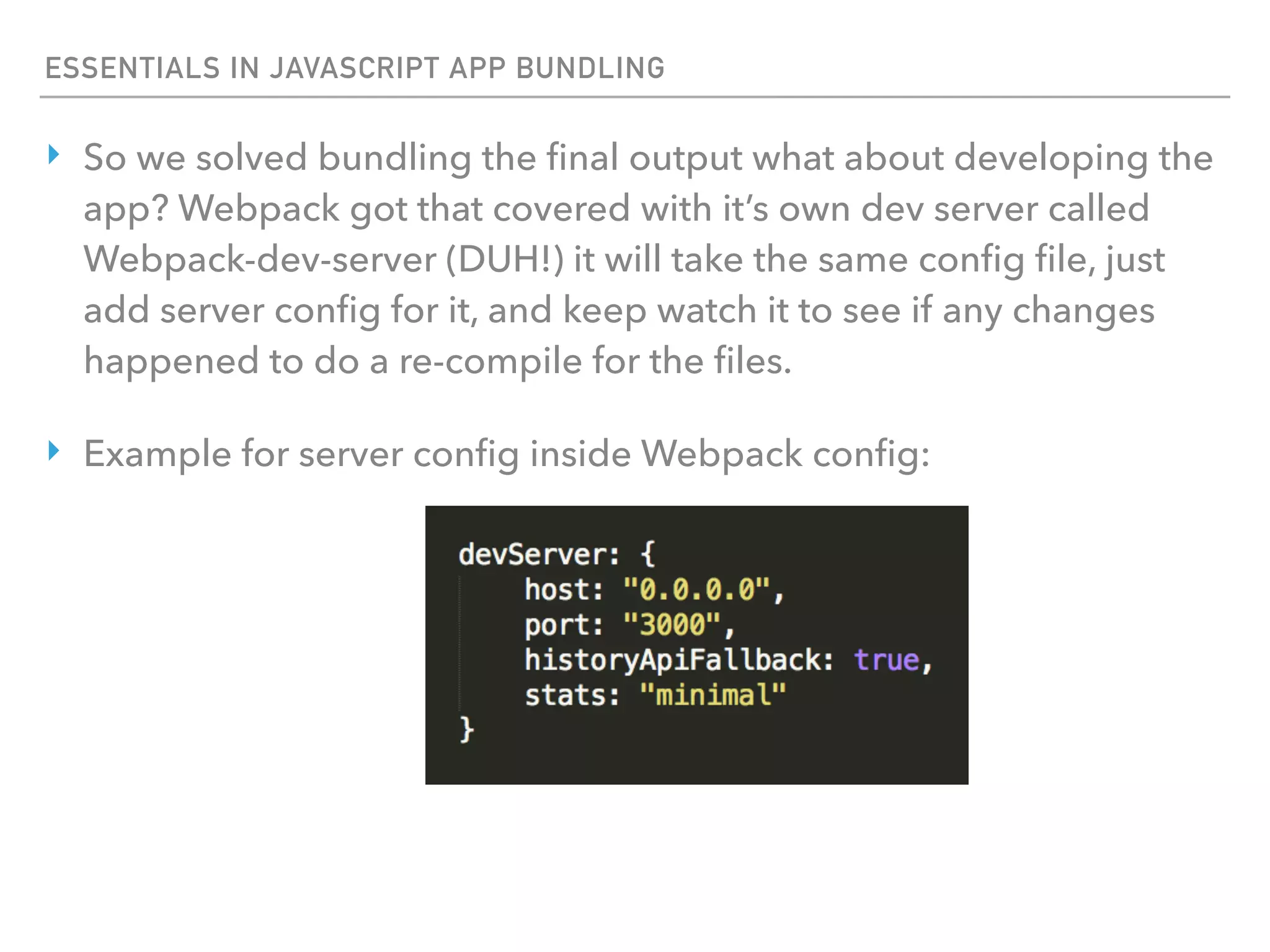 ESSENTIALS IN JAVASCRIPT APP BUNDLING
‣ So we solved bundling the ﬁnal output what about developing the
app? Webpack got that covered with it’s own dev server called
Webpack-dev-server (DUH!) it will take the same conﬁg ﬁle, just
add server conﬁg for it, and keep watch it to see if any changes
happened to do a re-compile for the ﬁles.
‣ Example for server conﬁg inside Webpack conﬁg:
 