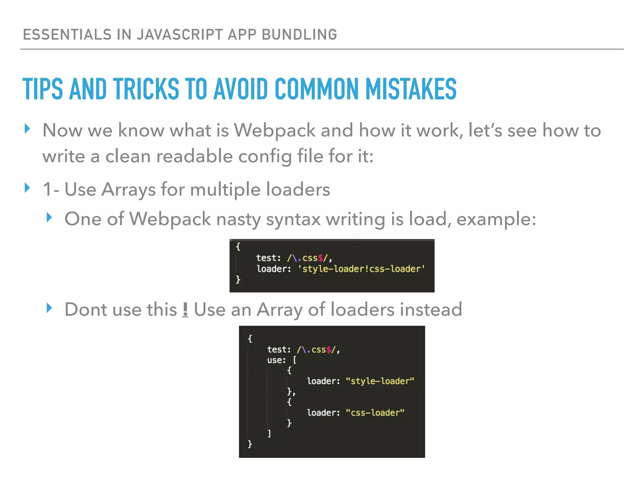 ESSENTIALS IN JAVASCRIPT APP BUNDLING
‣ Now we know what is Webpack and how it work, let’s see how to
write a clean readable conﬁg ﬁle for it:
‣ 1- Use Arrays for multiple loaders
‣ One of Webpack nasty syntax writing is load, example:
‣ Dont use this ! Use an Array of loaders instead
TIPS AND TRICKS TO AVOID COMMON MISTAKES
 