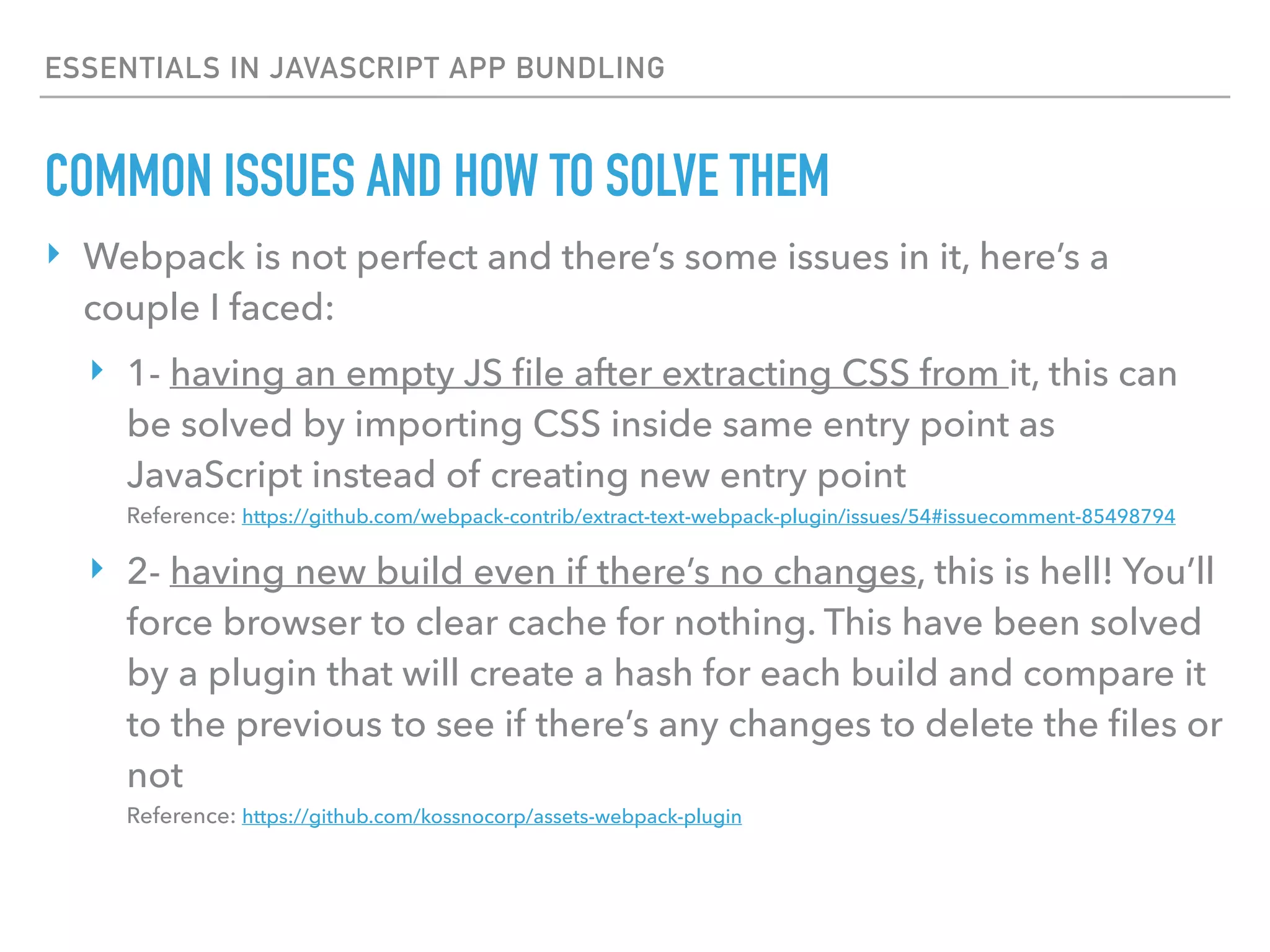 ESSENTIALS IN JAVASCRIPT APP BUNDLING
‣ Webpack is not perfect and there’s some issues in it, here’s a
couple I faced:
‣ 1- having an empty JS ﬁle after extracting CSS from it, this can
be solved by importing CSS inside same entry point as
JavaScript instead of creating new entry point 
Reference: https://github.com/webpack-contrib/extract-text-webpack-plugin/issues/54#issuecomment-85498794
‣ 2- having new build even if there’s no changes, this is hell! You’ll
force browser to clear cache for nothing. This have been solved
by a plugin that will create a hash for each build and compare it
to the previous to see if there’s any changes to delete the ﬁles or
not 
Reference: https://github.com/kossnocorp/assets-webpack-plugin
COMMON ISSUES AND HOW TO SOLVE THEM
 