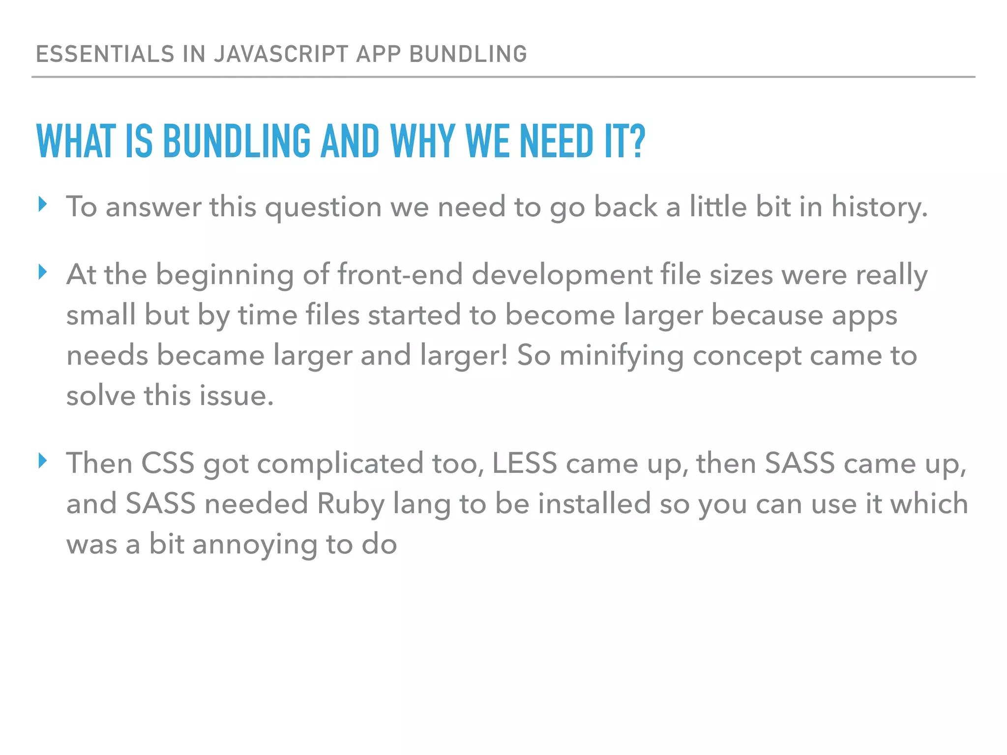 ESSENTIALS IN JAVASCRIPT APP BUNDLING
WHAT IS BUNDLING AND WHY WE NEED IT?
‣ To answer this question we need to go back a little bit in history.
‣ At the beginning of front-end development ﬁle sizes were really
small but by time ﬁles started to become larger because apps
needs became larger and larger! So minifying concept came to
solve this issue.
‣ Then CSS got complicated too, LESS came up, then SASS came up,
and SASS needed Ruby lang to be installed so you can use it which
was a bit annoying to do
 