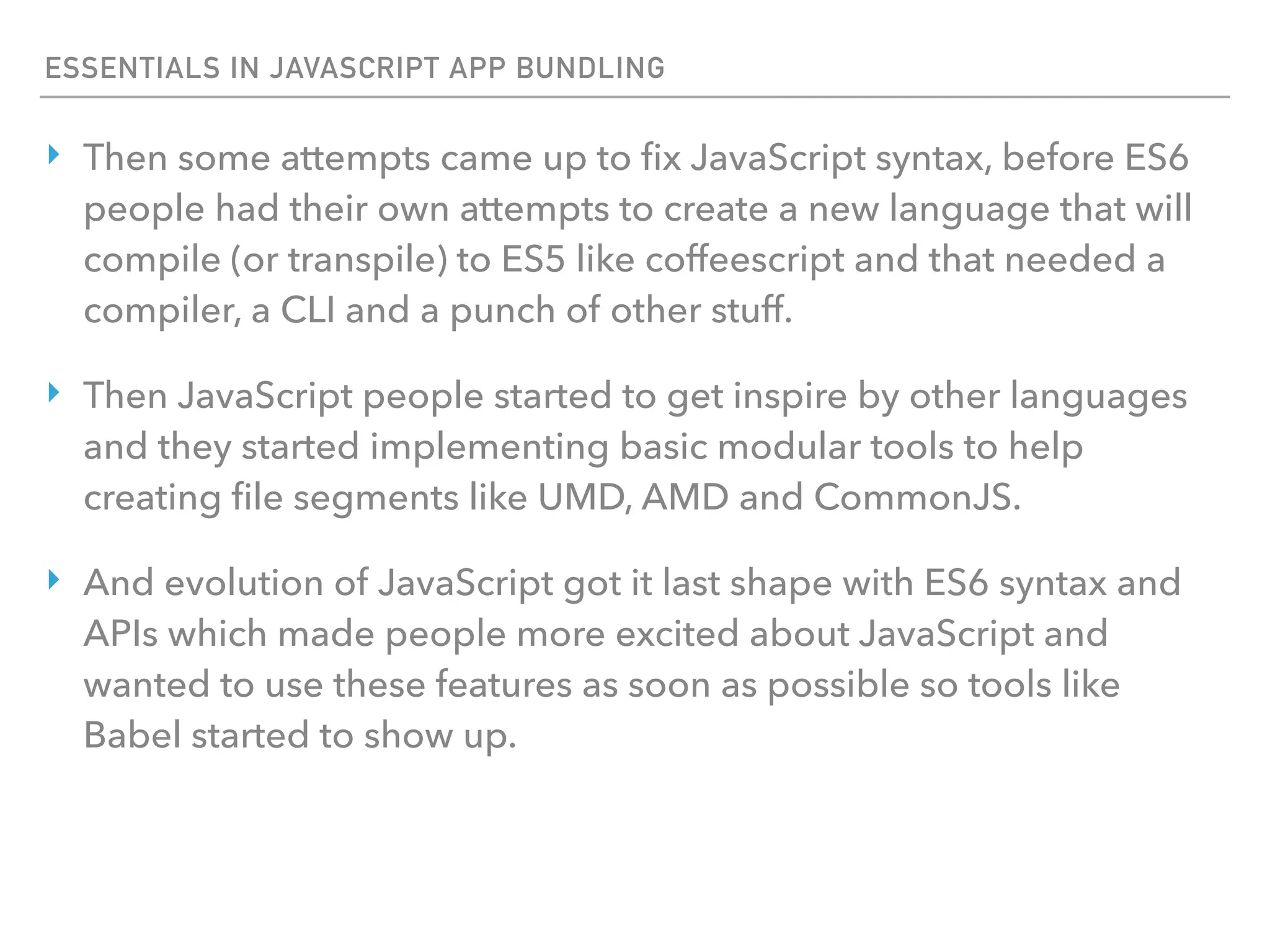 ESSENTIALS IN JAVASCRIPT APP BUNDLING
‣ Then some attempts came up to ﬁx JavaScript syntax, before ES6
people had their own attempts to create a new language that will
compile (or transpile) to ES5 like coffeescript and that needed a
compiler, a CLI and a punch of other stuff.
‣ Then JavaScript people started to get inspire by other languages
and they started implementing basic modular tools to help
creating ﬁle segments like UMD, AMD and CommonJS.
‣ And evolution of JavaScript got it last shape with ES6 syntax and
APIs which made people more excited about JavaScript and
wanted to use these features as soon as possible so tools like
Babel started to show up.
 