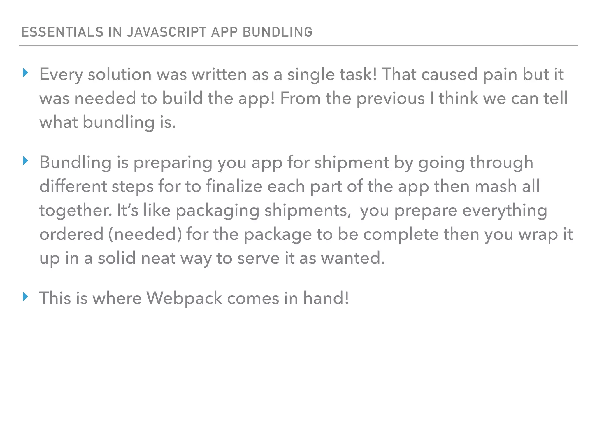 ESSENTIALS IN JAVASCRIPT APP BUNDLING
‣ Every solution was written as a single task! That caused pain but it
was needed to build the app! From the previous I think we can tell
what bundling is.
‣ Bundling is preparing you app for shipment by going through
different steps for to ﬁnalize each part of the app then mash all
together. It’s like packaging shipments, you prepare everything
ordered (needed) for the package to be complete then you wrap it
up in a solid neat way to serve it as wanted.
‣ This is where Webpack comes in hand!
 