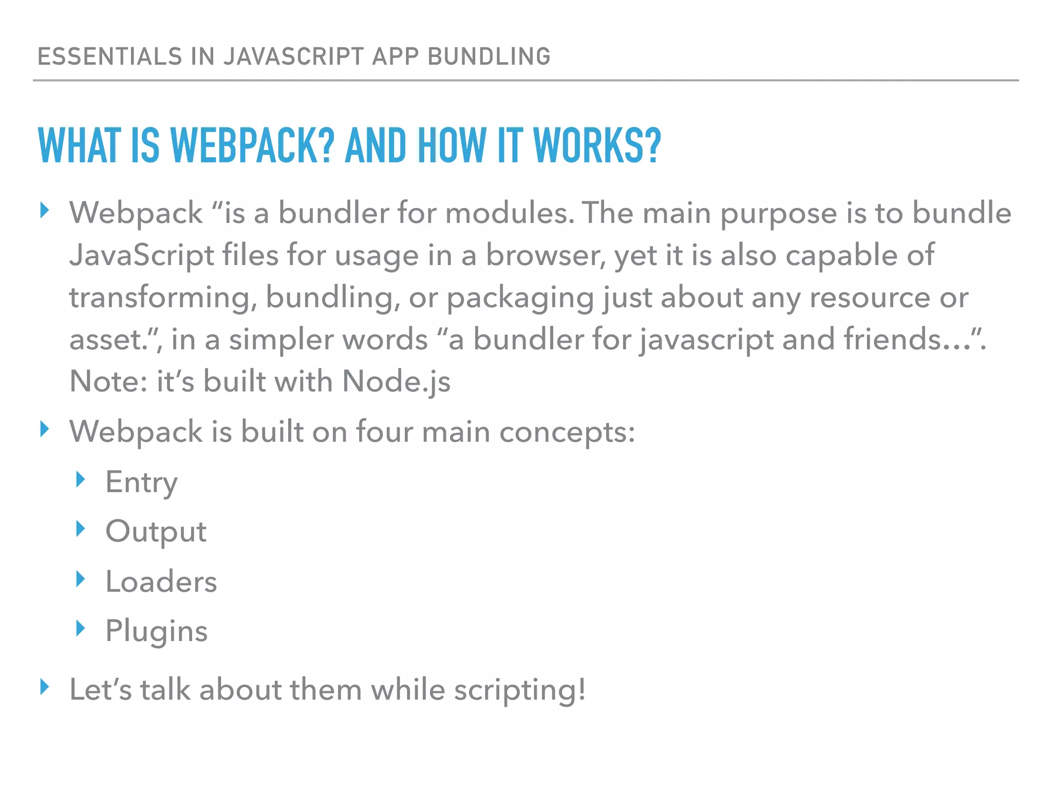 ESSENTIALS IN JAVASCRIPT APP BUNDLING
‣ Webpack “is a bundler for modules. The main purpose is to bundle
JavaScript ﬁles for usage in a browser, yet it is also capable of
transforming, bundling, or packaging just about any resource or
asset.”, in a simpler words “a bundler for javascript and friends…”.
Note: it’s built with Node.js
‣ Webpack is built on four main concepts:
‣ Entry
‣ Output
‣ Loaders
‣ Plugins
‣ Let’s talk about them while scripting!
WHAT IS WEBPACK? AND HOW IT WORKS?
 