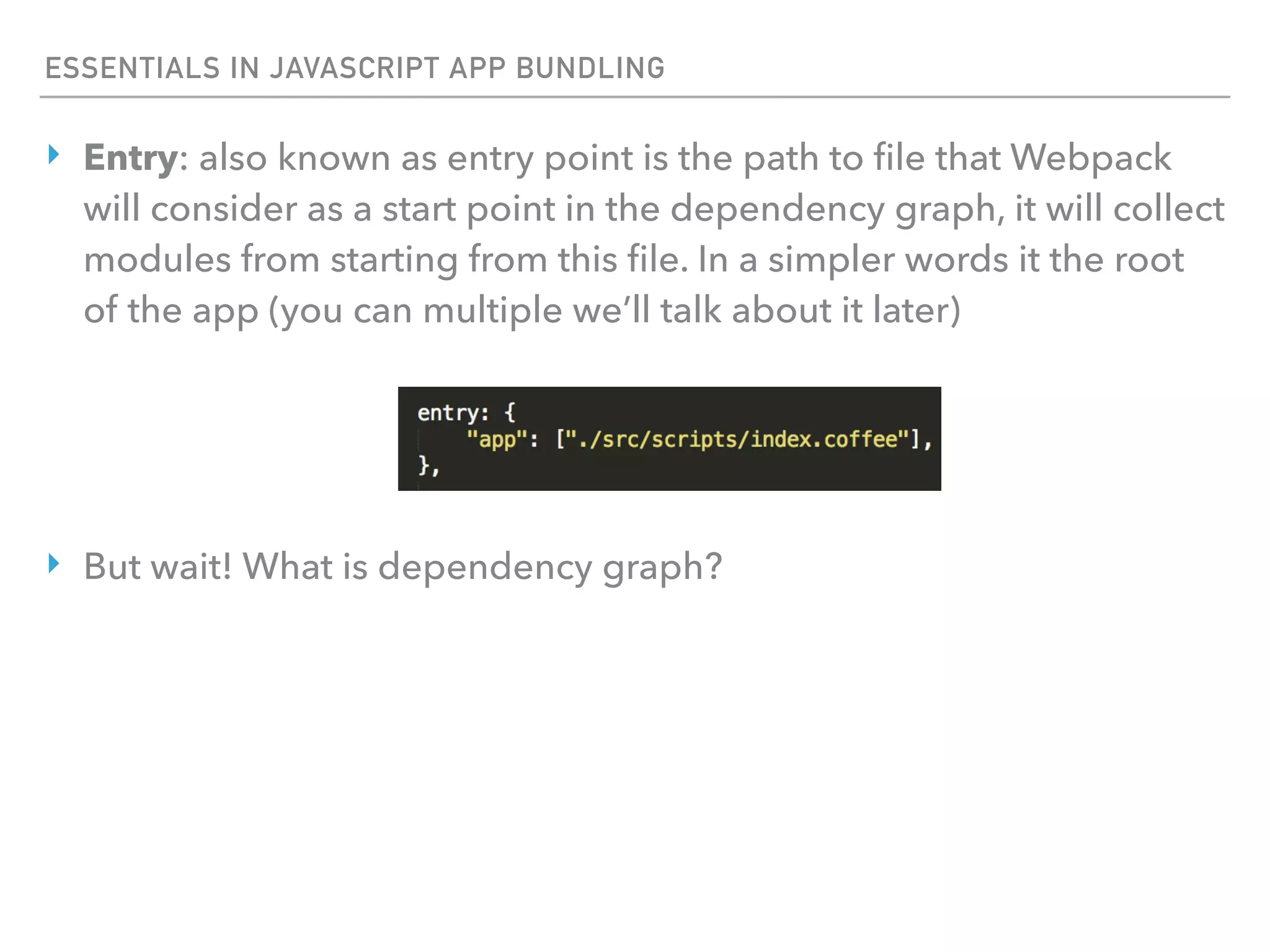 ESSENTIALS IN JAVASCRIPT APP BUNDLING
‣ Entry: also known as entry point is the path to ﬁle that Webpack
will consider as a start point in the dependency graph, it will collect
modules from starting from this ﬁle. In a simpler words it the root
of the app (you can multiple we’ll talk about it later)
‣ But wait! What is dependency graph?
 