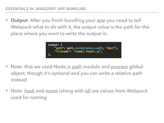 ESSENTIALS IN JAVASCRIPT APP BUNDLING
‣ Output: After you ﬁnish bundling your app you need to tell
Webpack what to do with it, the output value is the path for the
place where you want to write the output in.
‣ Note: that we used Node.js path module and process global
object, though it’s optional and you can write a relative path
instead
‣ Note: hash and name (along with id) are values from Webpack
used for naming
 