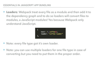 ESSENTIALS IN JAVASCRIPT APP BUNDLING
‣ Loaders: Webpack treat every ﬁle as a module and then add it to
the dependency graph and to do so loaders will convert ﬁles to
modules, a JavaScript modules! Yes because Webpack only
understand JavaScript.
‣ Note: every ﬁle type got it’s own loader.
‣ Note: you can use multiple loaders for one ﬁle type in case of
converting but you need to put them in the proper order.
 