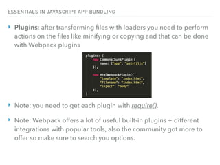 ESSENTIALS IN JAVASCRIPT APP BUNDLING
‣ Plugins: after transforming ﬁles with loaders you need to perform
actions on the ﬁles like minifying or copying and that can be done
with Webpack plugins
‣ Note: you need to get each plugin with require().
‣ Note: Webpack offers a lot of useful built-in plugins + different
integrations with popular tools, also the community got more to
offer so make sure to search you options.
 