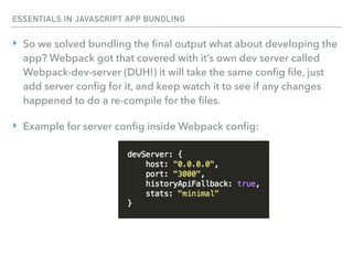 ESSENTIALS IN JAVASCRIPT APP BUNDLING
‣ So we solved bundling the ﬁnal output what about developing the
app? Webpack got that covered with it’s own dev server called
Webpack-dev-server (DUH!) it will take the same conﬁg ﬁle, just
add server conﬁg for it, and keep watch it to see if any changes
happened to do a re-compile for the ﬁles.
‣ Example for server conﬁg inside Webpack conﬁg:
 