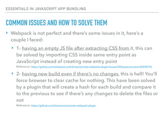 ESSENTIALS IN JAVASCRIPT APP BUNDLING
‣ Webpack is not perfect and there’s some issues in it, here’s a
couple I faced:
‣ 1- having an empty JS ﬁle after extracting CSS from it, this can
be solved by importing CSS inside same entry point as
JavaScript instead of creating new entry point 
Reference: https://github.com/webpack-contrib/extract-text-webpack-plugin/issues/54#issuecomment-85498794
‣ 2- having new build even if there’s no changes, this is hell! You’ll
force browser to clear cache for nothing. This have been solved
by a plugin that will create a hash for each build and compare it
to the previous to see if there’s any changes to delete the ﬁles or
not 
Reference: https://github.com/kossnocorp/assets-webpack-plugin
COMMON ISSUES AND HOW TO SOLVE THEM
 