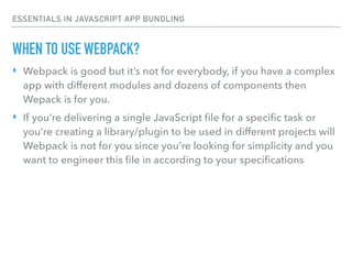 ESSENTIALS IN JAVASCRIPT APP BUNDLING
‣ Webpack is good but it’s not for everybody, if you have a complex
app with different modules and dozens of components then
Wepack is for you.
‣ If you’re delivering a single JavaScript ﬁle for a speciﬁc task or
you’re creating a library/plugin to be used in different projects will
Webpack is not for you since you’re looking for simplicity and you
want to engineer this ﬁle in according to your speciﬁcations
WHEN TO USE WEBPACK?
 