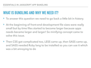 ESSENTIALS IN JAVASCRIPT APP BUNDLING
WHAT IS BUNDLING AND WHY WE NEED IT?
‣ To answer this question we need to go back a little bit in history.
‣ At the beginning of front-end development ﬁle sizes were really
small but by time ﬁles started to become larger because apps
needs became larger and larger! So minifying concept came to
solve this issue.
‣ Then CSS got complicated too, LESS came up, then SASS came up,
and SASS needed Ruby lang to be installed so you can use it which
was a bit annoying to do
 