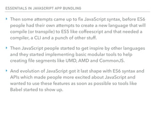 ESSENTIALS IN JAVASCRIPT APP BUNDLING
‣ Then some attempts came up to ﬁx JavaScript syntax, before ES6
people had their own attempts to create a new language that will
compile (or transpile) to ES5 like coffeescript and that needed a
compiler, a CLI and a punch of other stuff.
‣ Then JavaScript people started to get inspire by other languages
and they started implementing basic modular tools to help
creating ﬁle segments like UMD, AMD and CommonJS.
‣ And evolution of JavaScript got it last shape with ES6 syntax and
APIs which made people more excited about JavaScript and
wanted to use these features as soon as possible so tools like
Babel started to show up.
 