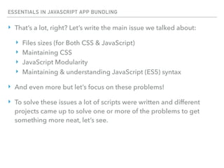 ESSENTIALS IN JAVASCRIPT APP BUNDLING
‣ That’s a lot, right? Let’s write the main issue we talked about:
‣ Files sizes (for Both CSS & JavaScript)
‣ Maintaining CSS
‣ JavaScript Modularity
‣ Maintaining & understanding JavaScript (ES5) syntax
‣ And even more but let’s focus on these problems!
‣ To solve these issues a lot of scripts were written and different
projects came up to solve one or more of the problems to get
something more neat, let’s see.
 