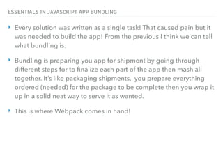 ESSENTIALS IN JAVASCRIPT APP BUNDLING
‣ Every solution was written as a single task! That caused pain but it
was needed to build the app! From the previous I think we can tell
what bundling is.
‣ Bundling is preparing you app for shipment by going through
different steps for to ﬁnalize each part of the app then mash all
together. It’s like packaging shipments, you prepare everything
ordered (needed) for the package to be complete then you wrap it
up in a solid neat way to serve it as wanted.
‣ This is where Webpack comes in hand!
 