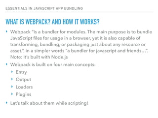 ESSENTIALS IN JAVASCRIPT APP BUNDLING
‣ Webpack “is a bundler for modules. The main purpose is to bundle
JavaScript ﬁles for usage in a browser, yet it is also capable of
transforming, bundling, or packaging just about any resource or
asset.”, in a simpler words “a bundler for javascript and friends…”.
Note: it’s built with Node.js
‣ Webpack is built on four main concepts:
‣ Entry
‣ Output
‣ Loaders
‣ Plugins
‣ Let’s talk about them while scripting!
WHAT IS WEBPACK? AND HOW IT WORKS?
 
