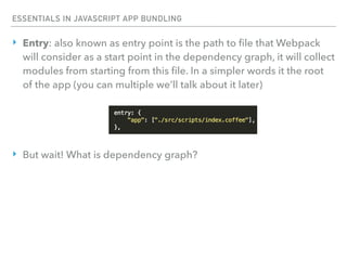 ESSENTIALS IN JAVASCRIPT APP BUNDLING
‣ Entry: also known as entry point is the path to ﬁle that Webpack
will consider as a start point in the dependency graph, it will collect
modules from starting from this ﬁle. In a simpler words it the root
of the app (you can multiple we’ll talk about it later)
‣ But wait! What is dependency graph?
 