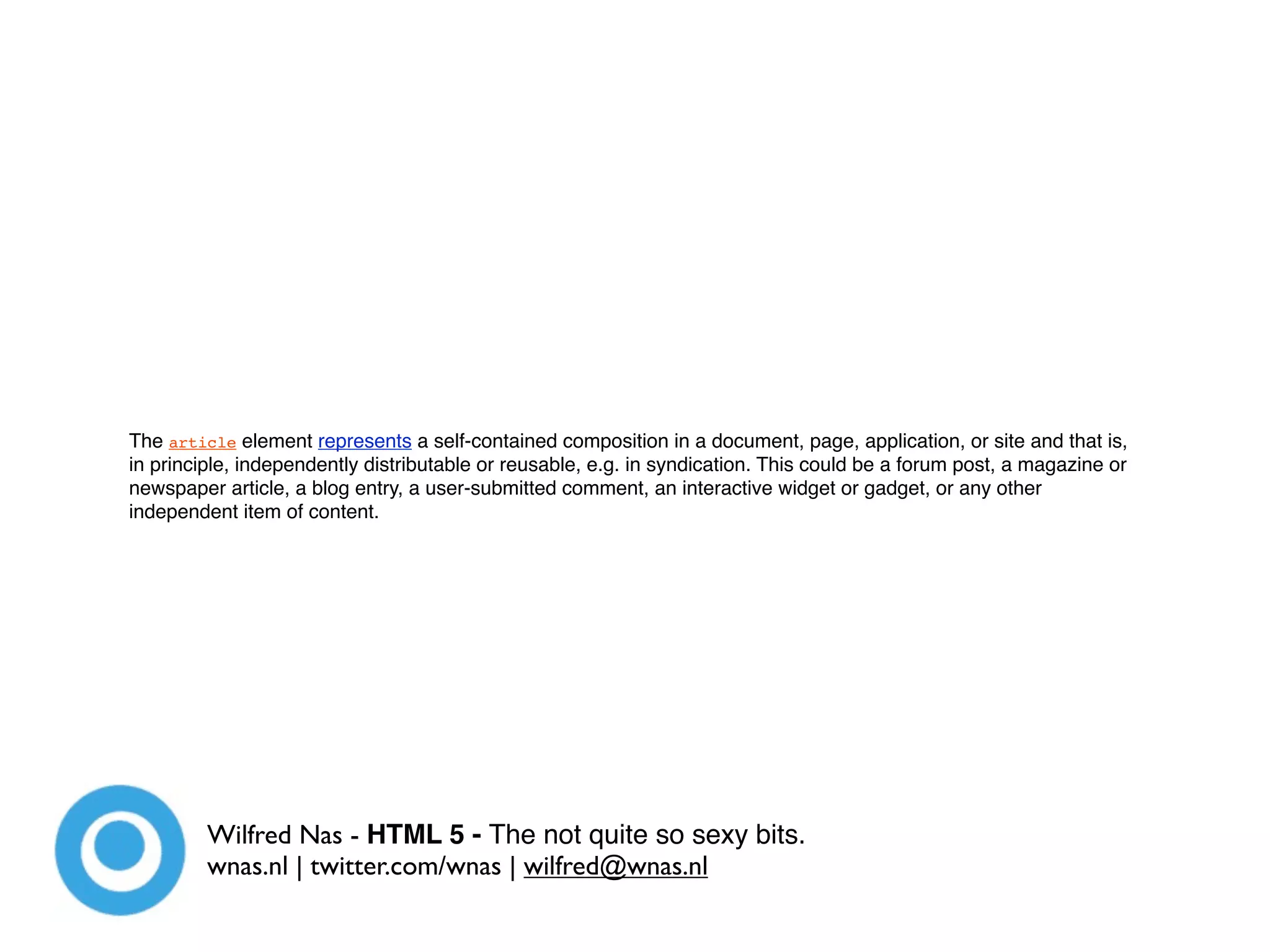 The article element represents a self-contained composition in a document, page, application, or site and that is,
in principle, independently distributable or reusable, e.g. in syndication. This could be a forum post, a magazine or
newspaper article, a blog entry, a user-submitted comment, an interactive widget or gadget, or any other
independent item of content.




         Wilfred Nas - HTML 5 - The not quite so sexy bits.
         wnas.nl | twitter.com/wnas | wilfred@wnas.nl
 