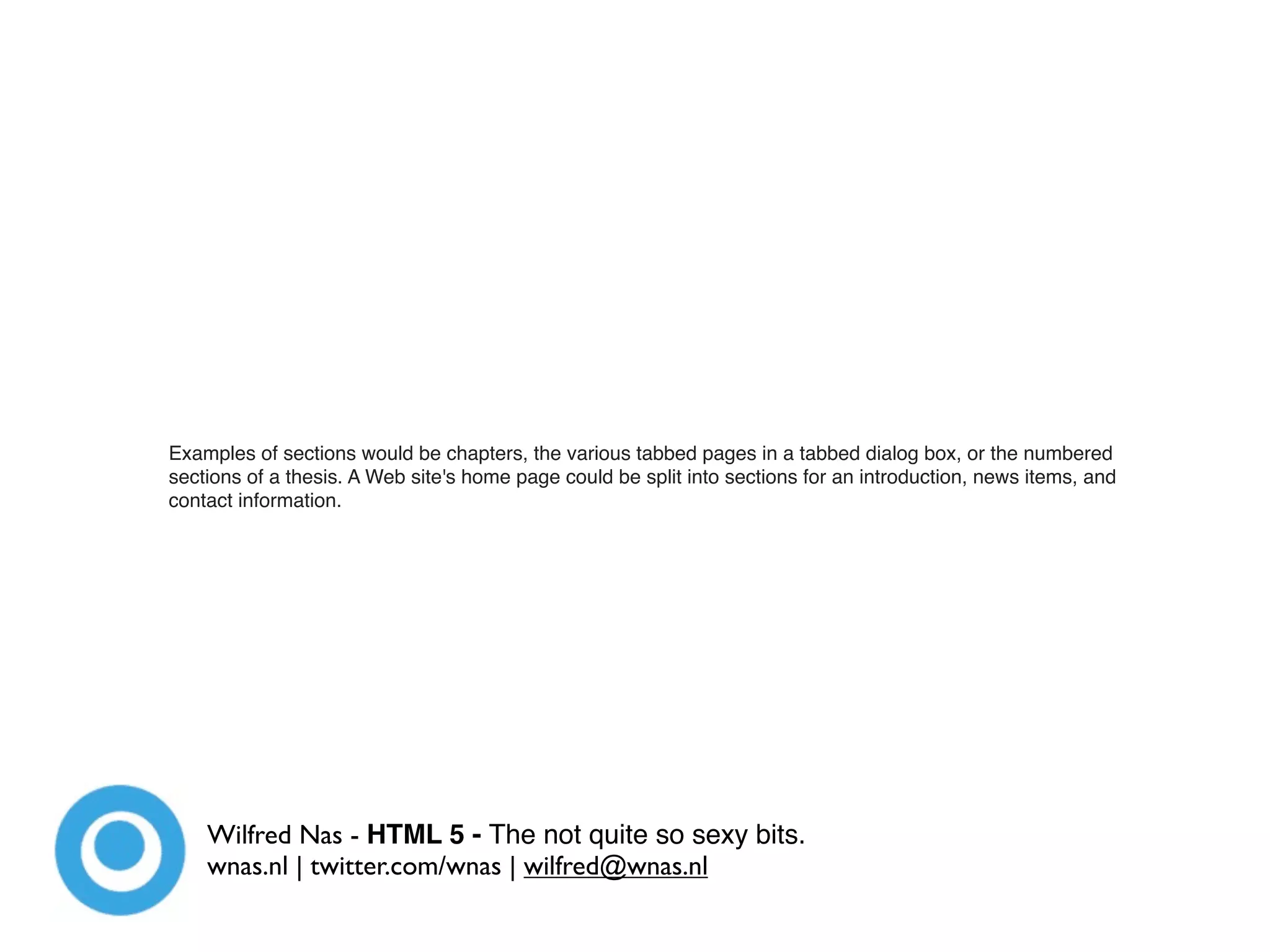 Examples of sections would be chapters, the various tabbed pages in a tabbed dialog box, or the numbered
sections of a thesis. A Web site's home page could be split into sections for an introduction, news items, and
contact information.




    Wilfred Nas - HTML 5 - The not quite so sexy bits.
    wnas.nl | twitter.com/wnas | wilfred@wnas.nl
 