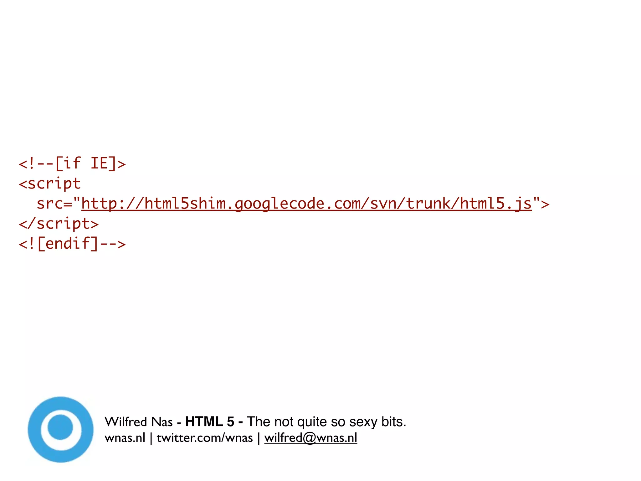 <!--[if IE]>
<script
  src="http://html5shim.googlecode.com/svn/trunk/html5.js">
</script>
<![endif]-->




         Wilfred Nas - HTML 5 - The not quite so sexy bits.
         wnas.nl | twitter.com/wnas | wilfred@wnas.nl
 