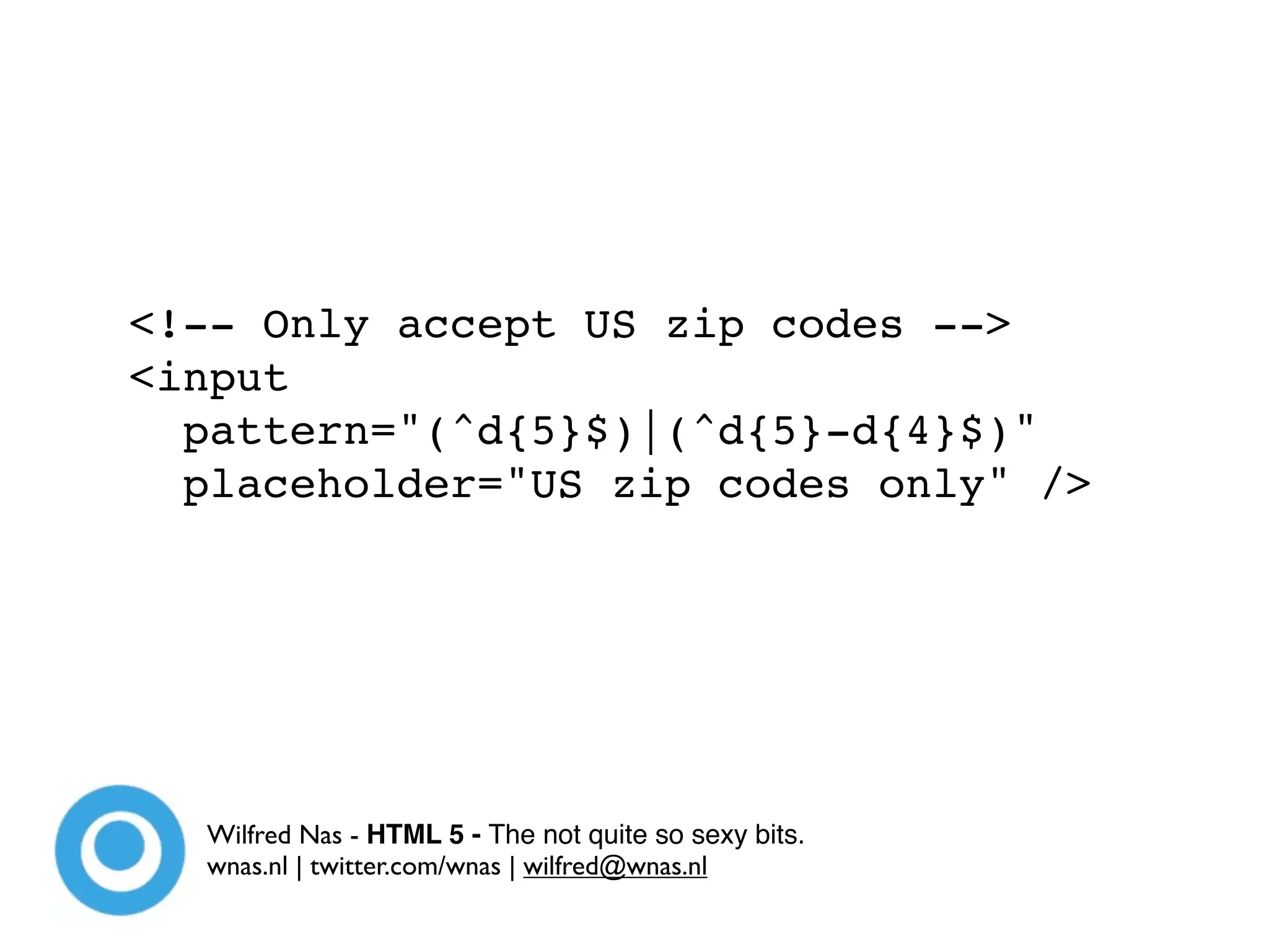 <!-- Only accept US zip codes -->
<input
  pattern="(^d{5}$)|(^d{5}-d{4}$)"
  placeholder="US zip codes only" />




  Wilfred Nas - HTML 5 - The not quite so sexy bits.
  wnas.nl | twitter.com/wnas | wilfred@wnas.nl
 
