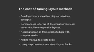 The cost of taming layout methods
• Developer hours spent learning non-obvious
concepts.
• Compromises in terms of document semantics in
order to achieve responsive layouts.
• Needing to lean on frameworks to help with
complex maths.
• Adding markup to create grids
• Using preprocessors to abstract layout hacks
 